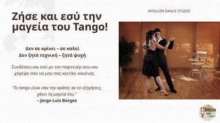 Ζήσε και εσύ την
μαγεία του Tango!
Δεν σε κρίνει – σε καλεί
Δεν ζητά τεχνική – ζητά ψυχή
APOLLON DANCE STUDIO
Συνδέσου και εσύ με τον παρτενέρ σου και
χόρεψε σαν να μην σας κοιτάει κανένας
"Το tango είναι σαν την αγάπη: αν το εξηγήσεις,
χάνει τη μαγεία του."
– Jorge Luis Borges
 