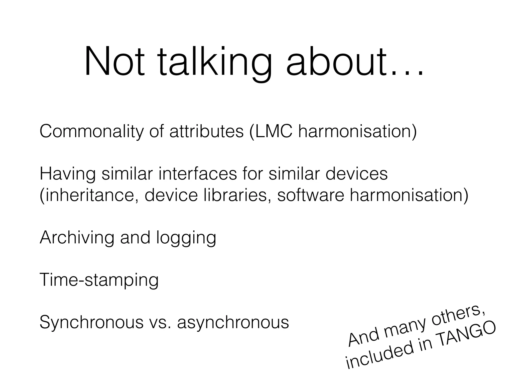 Not talking about…
Commonality of attributes (LMC harmonisation)
Having similar interfaces for similar devices
(inheritance, device libraries, software harmonisation)
Archiving and logging
Time-stamping
Synchronous vs. asynchronous
And many others,
included in TANGO
 