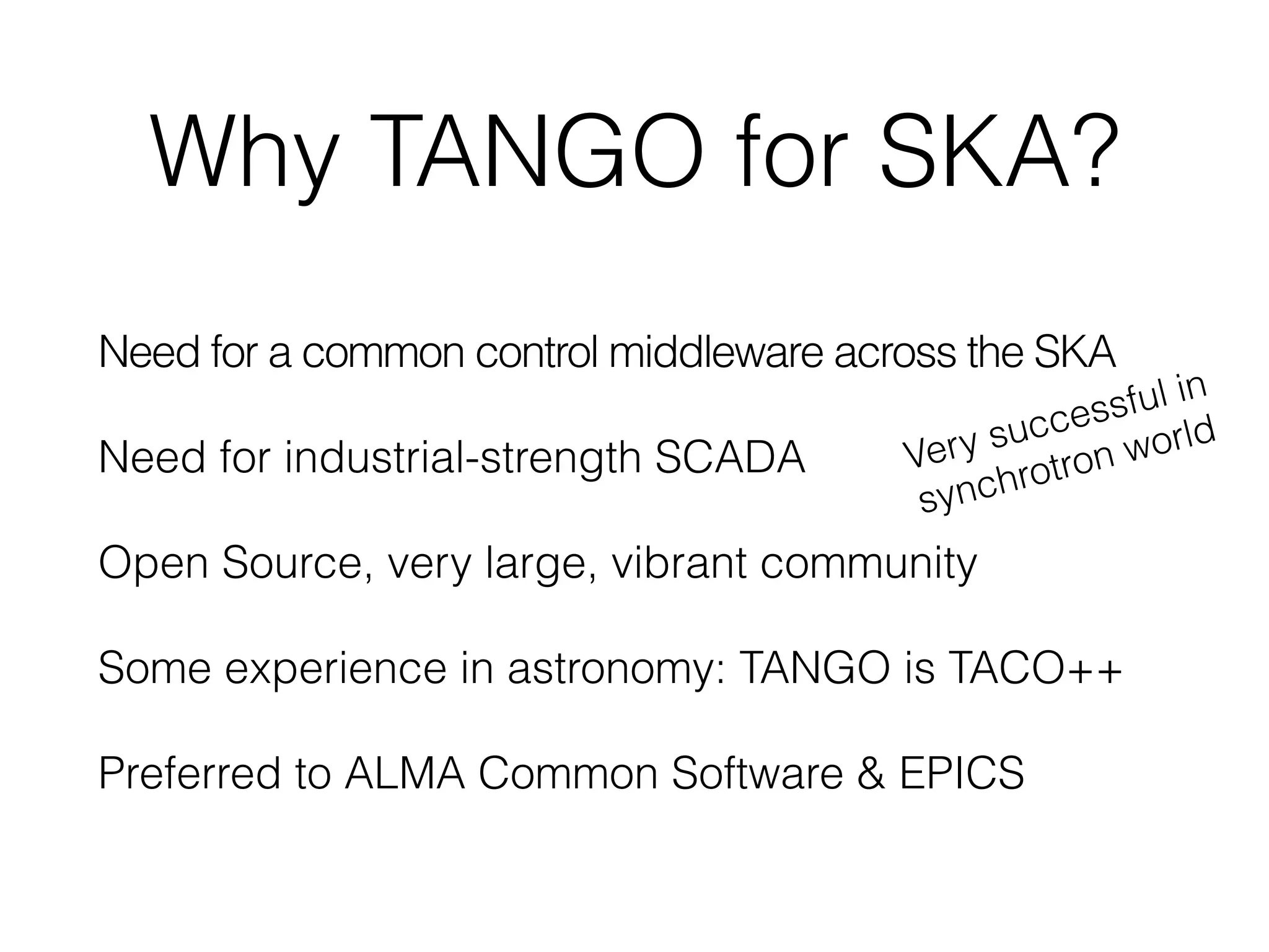 Why TANGO for SKA?
Need for a common control middleware across the SKA
Need for industrial-strength SCADA
Open Source, very large, vibrant community
Some experience in astronomy: TANGO is TACO++
Preferred to ALMA Common Software & EPICS
Very successful in
synchrotron world
 