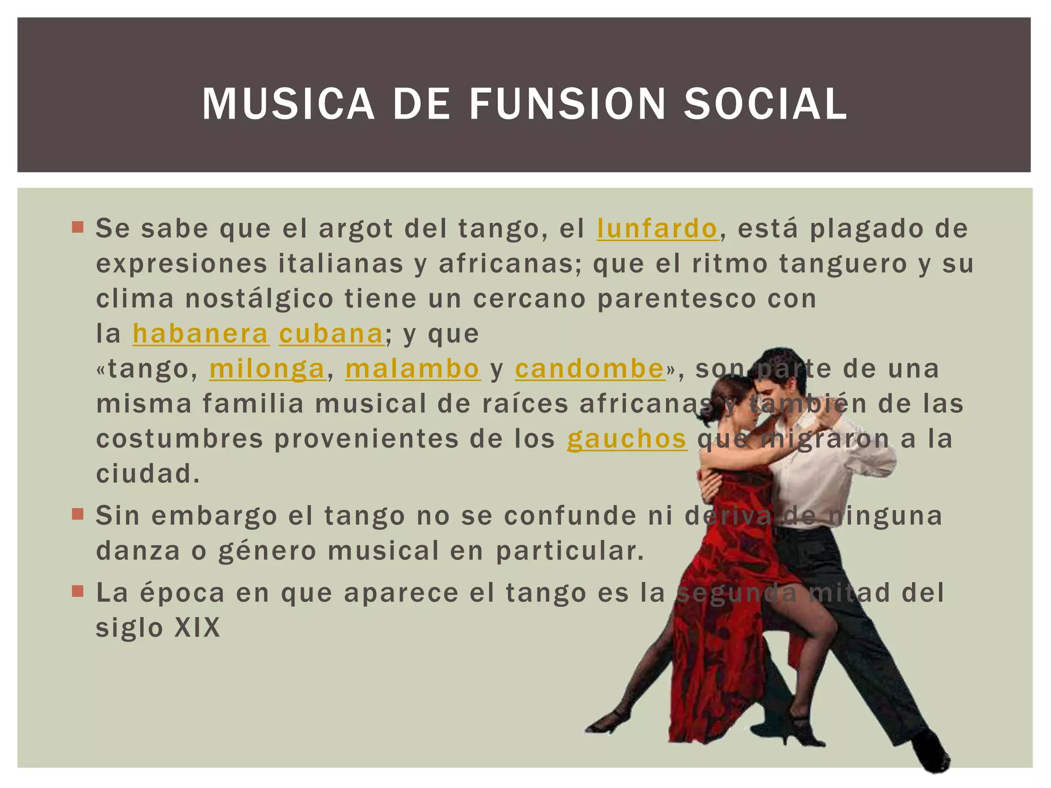 MUSICA DE FUNSION SOCIAL
 Se sabe que el argot del tango, el lunfardo, está plagado de
expresiones italianas y africanas; que el ritmo tanguero y su
clima nostálgico tiene un cercano parentesco con
la habanera cubana; y que
«tango, milonga, malambo y candombe», son parte de una
misma familia musical de raíces africanas y también de las
costumbres provenientes de los gauchos que migraron a la
ciudad.
 Sin embargo el tango no se confunde ni deriva de ninguna
danza o género musical en particular.
 La época en que aparece el tango es la segunda mitad del
siglo XIX
 