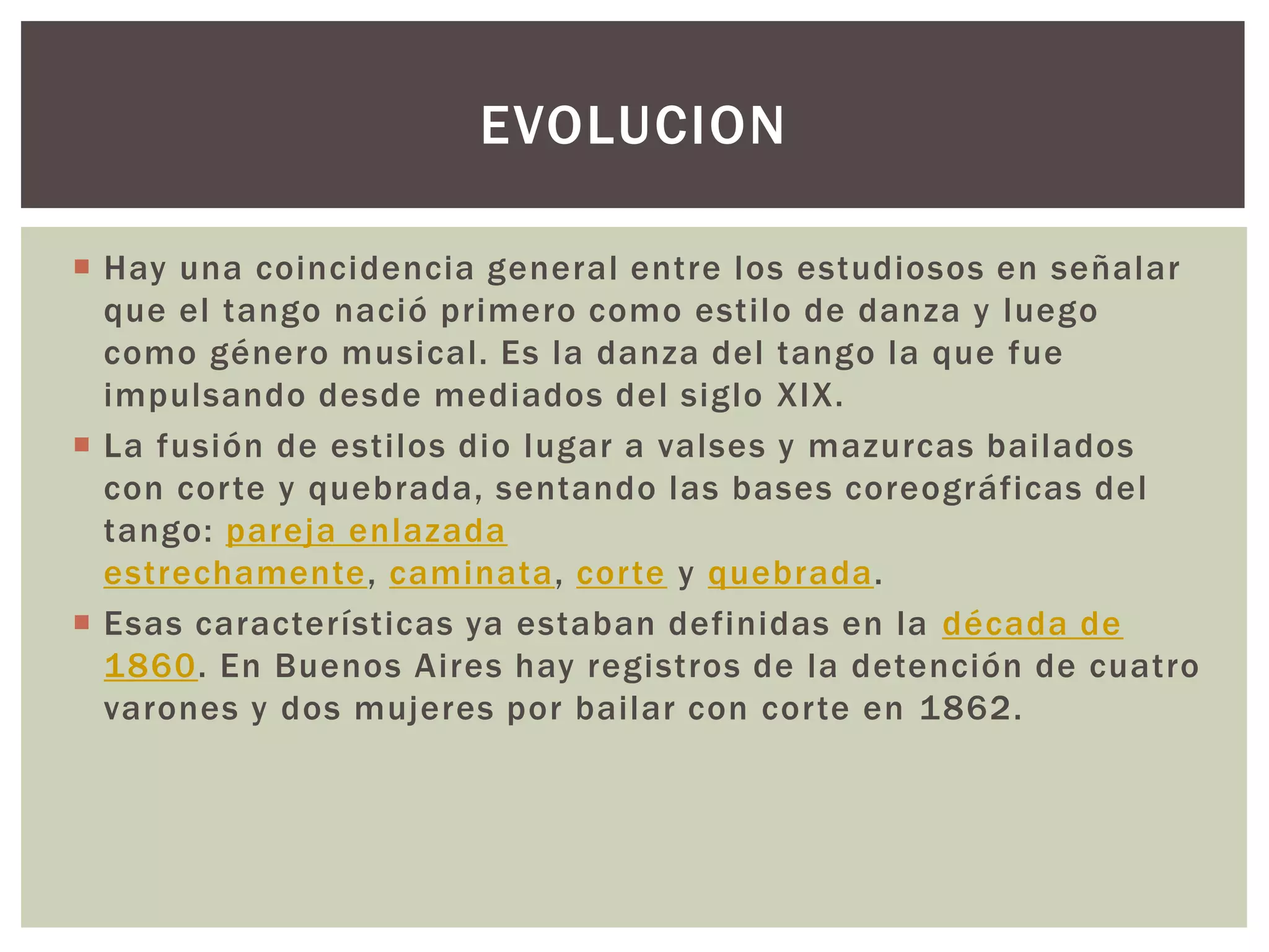  Hay una coincidencia general entre los estudiosos en señalar
que el tango nació primero como estilo de danza y luego
como género musical. Es la danza del tango la que fue
impulsando desde mediados del siglo XIX.
 La fusión de estilos dio lugar a valses y mazurcas bailados
con corte y quebrada, sentando las bases coreográficas del
tango: pareja enlazada
estrechamente, caminata, corte y quebrada.
 Esas características ya estaban definidas en la década de
1860. En Buenos Aires hay registros de la detención de cuatro
varones y dos mujeres por bailar con corte en 1862.
EVOLUCION
 