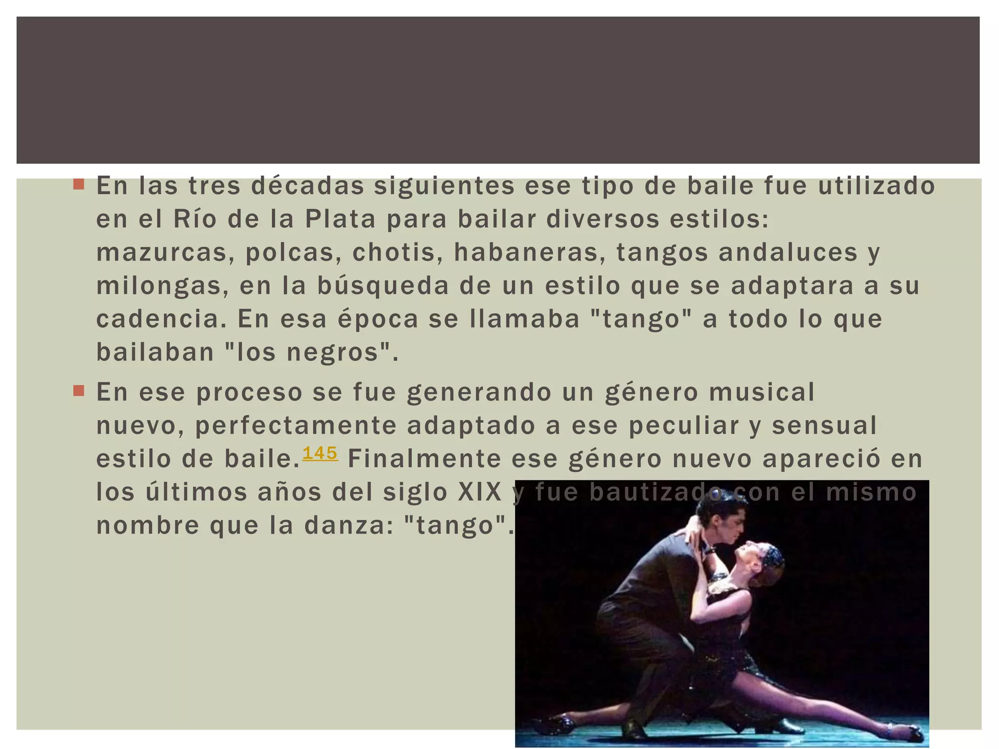  En las tres décadas siguientes ese tipo de baile fue utilizado
en el Río de la Plata para bailar diversos estilos:
mazurcas, polcas, chotis, habaneras, tangos andaluces y
milongas, en la búsqueda de un estilo que se adaptara a su
cadencia. En esa época se llamaba "tango" a todo lo que
bailaban "los negros".
 En ese proceso se fue generando un género musical
nuevo, perfectamente adaptado a ese peculiar y sensual
estilo de baile.145 Finalmente ese género nuevo apareció en
los últimos años del siglo XIX y fue bautizado con el mismo
nombre que la danza: "tango".
 