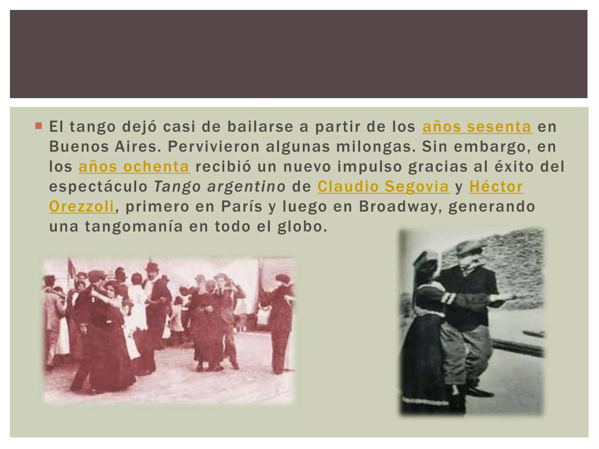  El tango dejó casi de bailarse a partir de los años sesenta en
Buenos Aires. Pervivieron algunas milongas. Sin embargo, en
los años ochenta recibió un nuevo impulso gracias al éxito del
espectáculo Tango argentino de Claudio Segovia y Héctor
Orezzoli, primero en París y luego en Broadway, generando
una tangomanía en todo el globo.
 