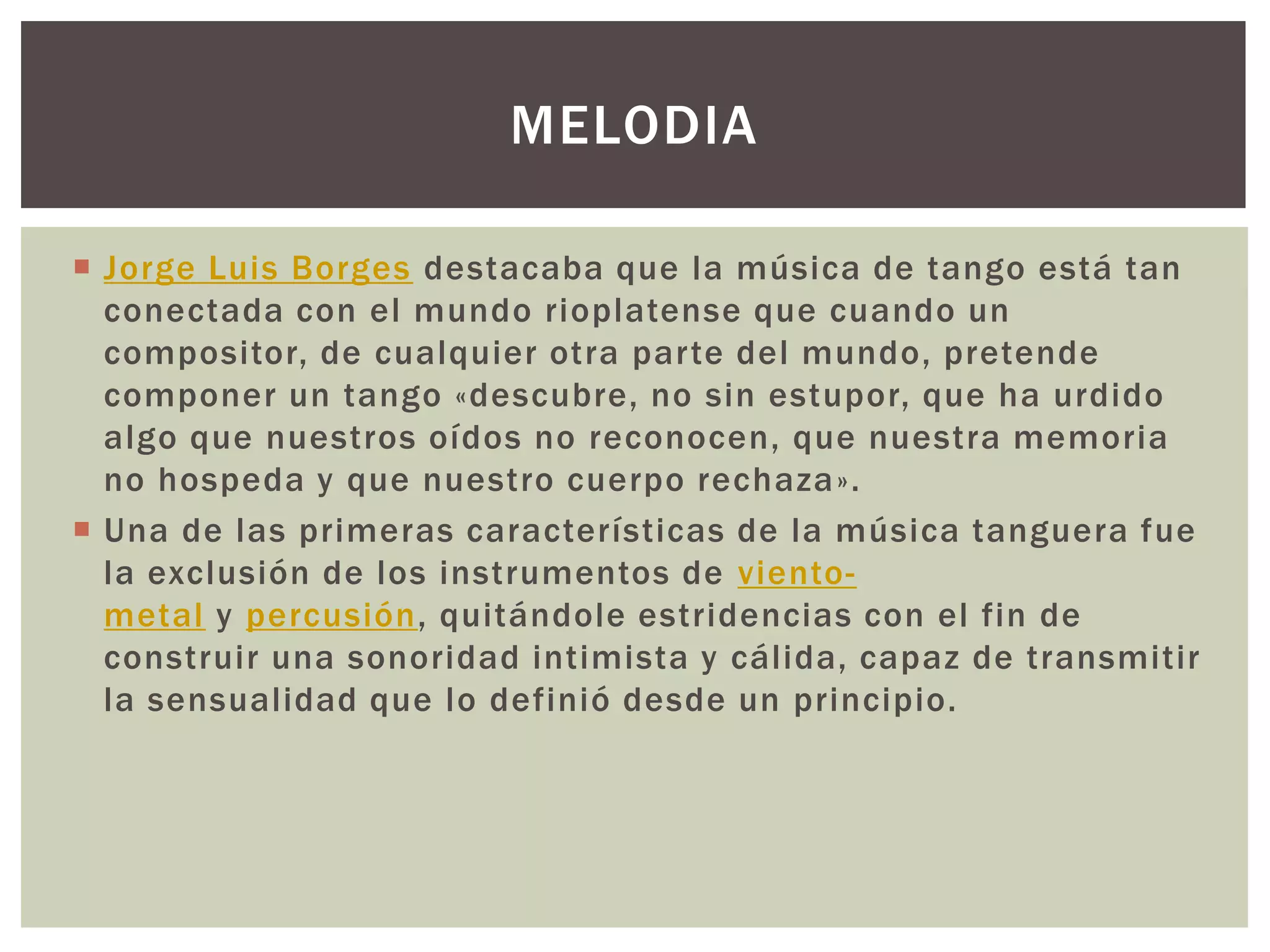  Jorge Luis Borges destacaba que la música de tango está tan
conectada con el mundo rioplatense que cuando un
compositor, de cualquier otra parte del mundo, pretende
componer un tango «descubre, no sin estupor, que ha urdido
algo que nuestros oídos no reconocen, que nuestra memoria
no hospeda y que nuestro cuerpo rechaza».
 Una de las primeras características de la música tanguera fue
la exclusión de los instrumentos de viento-
metal y percusión, quitándole estridencias con el fin de
construir una sonoridad intimista y cálida, capaz de transmitir
la sensualidad que lo definió desde un principio.
MELODIA
 
