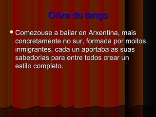 Orixe do tangoOrixe do tango
Comezouse a bailar en Arxentina, maisComezouse a bailar en Arxentina, mais
concretamente no sur, formada por moitosconcretamente no sur, formada por moitos
inmigrantes, cada un aportaba as suasinmigrantes, cada un aportaba as suas
sabedorias para entre todos crear unsabedorias para entre todos crear un
estilo completo.estilo completo.
 