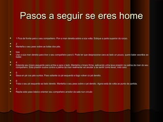 Pasos a seguir se eres homePasos a seguir se eres home
 1 Fica de fronte para o seu compañeiro. Pon a man dereita sobre a súa volta. Estique a parte superior do corpo.1 Fica de fronte para o seu compañeiro. Pon a man dereita sobre a súa volta. Estique a parte superior do corpo.
 22
 Manteña o seu peso sobre as bolas dos pés.Manteña o seu peso sobre as bolas dos pés.
 trestres
 Use a súa man dereita para tirar o seu compañeiro para ti. Pode ter que desprazarse cara ao lado un pouco, quere bater xeonllos aoUse a súa man dereita para tirar o seu compañeiro para ti. Pode ter que desprazarse cara ao lado un pouco, quere bater xeonllos ao
bailar.bailar.
 44
 Estenda seu brazo esquerdo para arriba e para o lado. Manteña o brazo firme, aplicando unha leve presión na palma da man do seuEstenda seu brazo esquerdo para arriba e para o lado. Manteña o brazo firme, aplicando unha leve presión na palma da man do seu
compañeiro. Esta presión suave contra a palma da man realmente vai axudar a se sentir como levar, indo cara.compañeiro. Esta presión suave contra a palma da man realmente vai axudar a se sentir como levar, indo cara.
 55
 Sexa en pé cos pés xuntos. Paso adiante co pé esquerdo e logo volver co pé dereito.Sexa en pé cos pés xuntos. Paso adiante co pé esquerdo e logo volver co pé dereito.
 66
 Traia o seu pé esquerdo ao lado dereito. Manteña o seu peso sobre o pé dereito. Agora está de volta ao punto de partida.Traia o seu pé esquerdo ao lado dereito. Manteña o seu peso sobre o pé dereito. Agora está de volta ao punto de partida.
 77
 Repita este paso básico orientar seu compañeiro arredor da sala nun círculoRepita este paso básico orientar seu compañeiro arredor da sala nun círculo
 