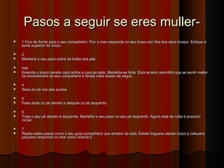 Pasos a seguir se eres muller-Pasos a seguir se eres muller-
 1 Fica de fronte para o seu compañeiro. Pon a man esquerda no seu brazo por riba dos seus bíceps. Estique a1 Fica de fronte para o seu compañeiro. Pon a man esquerda no seu brazo por riba dos seus bíceps. Estique a
parte superior do corpo.parte superior do corpo.
 22
 Manteña o seu peso sobre as bolas dos pés.Manteña o seu peso sobre as bolas dos pés.
 trestres
 Estenda o brazo dereito cara arriba e cara ao lado. Manteña-se forte. Esta tensión permitirá que se sentir mellorEstenda o brazo dereito cara arriba e cara ao lado. Manteña-se forte. Esta tensión permitirá que se sentir mellor
os movementos do seu compañeiro e facelo máis doado de seguir.os movementos do seu compañeiro e facelo máis doado de seguir.
 44
 Sexa en pé cos pés xuntos.Sexa en pé cos pés xuntos.
 55
 Paso atrás co pé dereito e despois co pé esquerdo.Paso atrás co pé dereito e despois co pé esquerdo.
 66
 Traia o seu pé dereito á esquerda. Manteña o seu peso no seu pé esquerdo. Agora está de volta á posiciónTraia o seu pé dereito á esquerda. Manteña o seu peso no seu pé esquerdo. Agora está de volta á posición
inicial.inicial.
 77
 Repita estes pasos como o seu guía compañeiro que arredor da sala. Estate linguaxe atenta corpo e calqueraRepita estes pasos como o seu guía compañeiro que arredor da sala. Estate linguaxe atenta corpo e calquera
pequeno empurrón ou tirar como orienta ti.pequeno empurrón ou tirar como orienta ti.
 