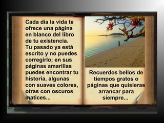 Cada día la vida te
ofrece una página
en blanco del libro
de tu existencia.
Tu pasado ya está
escrito y no puedes
corregirlo; en sus
páginas amarillas
puedes encontrar tu    Recuerdos bellos de
historia, algunas       tiempos gratos o
con suaves colores,   páginas que quisieras
otras con oscuros         arrancar para
matices...                 siempre...
 