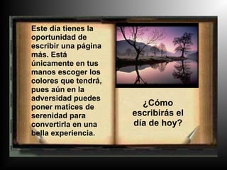 Este día tienes la
oportunidad de
escribir una página
más. Está
únicamente en tus
manos escoger los
colores que tendrá,
pues aún en la
adversidad puedes
poner matices de        ¿Cómo
serenidad para        escribirás el
convertirla en una    día de hoy?
bella experiencia.
 