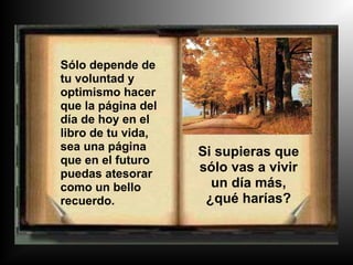 Sólo depende de
tu voluntad y
optimismo hacer
que la página del
día de hoy en el
libro de tu vida,
sea una página      Si supieras que
que en el futuro
puedas atesorar
                    sólo vas a vivir
como un bello         un día más,
recuerdo.            ¿qué harías?
 