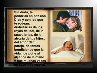 Sin duda, te
pondrías en paz con
Dios y con los que
te rodean,
disfrutarías de los
rayos del sol, de la
suave brisa, de la
alegría de tus hijos,
del amor de tu
pareja, de tantas
bendiciones que la
vida nos pone al
alcance de la mano
y que muchas veces
no sabemos valorar.
 