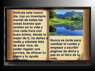 Disfruta este nuevo
día, haz un inventario
mental de todas las
cosas buenas que
existen en tu vida y
vive cada hora con
buen ánimo, dando lo
mejor de ti, no dañes a
nadie y siéntete feliz    Nunca es tarde para
de estar vivo, de         cambiar el rumbo y
poder regalar una         empezar a escribir
sonrisa, de ofrecer tu    páginas de dicha y
mano y tu ayuda           paz en el libro de la
generosa.                 vida.
 