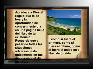 Agradece a Dios el
regalo que te da
hoy y la
oportunidad de
convertir este día
en una página bella
del libro de tu
existencia.
Recuerda que a        ...como si fuera el
pesar de todas las    primero, como si
situaciones           fuera el último, como
adversas, está        si fuera el único en el
únicamente en tus     libro de tu vida.
manos vivir el día
de hoy...
 