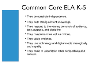 Common Core ELA K-5
• They demonstrate independence.
• They build strong content knowledge.
• They respond to the varying demands of audience,
 task, purpose, and discipline.
• They comprehend as well as critique.
• They value evidence.
• They use technology and digital media strategically
 and capably.
• They come to understand other perspectives and
 cultures.
 