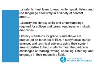 ...students must learn to read, write, speak, listen, and
use language effectively in a variety of content
areas...
...specify the literacy skills and understandings
required for college and career readiness in multiple
disciplines
Literacy standards for grade 6 and above are
predicated on teachers of ELA, history/social studies,
science, and technical subjects using their content
area expertise to help students meet the particular
challenges of reading, writing, speaking, listening, and
language in their respective fields.
 