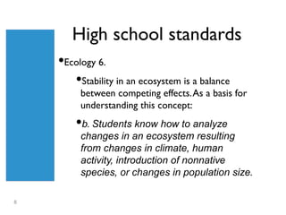 High school standards
    •Ecology 6.
       •Stability in an ecosystem is a balance
         between competing effects. As a basis for
         understanding this concept:
        •b. Students know how to analyze
         changes in an ecosystem resulting
         from changes in climate, human
         activity, introduction of nonnative
         species, or changes in population size.

8
 