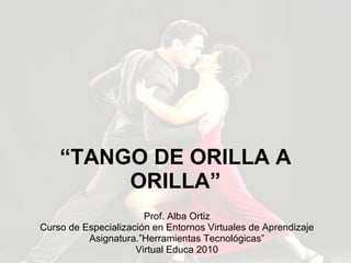 “ TANGO DE ORILLA A ORILLA” Prof. Alba Ortiz Curso de Especialización en Entornos Virtuales de Aprendizaje Asignatura.”Herramientas Tecnológicas” Virtual Educa 2010 