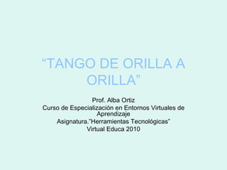 “ TANGO DE ORILLA A ORILLA” Prof. Alba Ortiz Curso de Especialización en Entornos Virtuales de Aprendizaje Asignatura.”Herramientas Tecnológicas” Virtual Educa 2010 