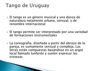 El tango es un género musical y una danza de naturaleza netamente urbana, sensual, y de renombre internacional El tango permite ser interpretado por una variedad de formaciones instrumentales La coreografía, diseñada a partir del abrazo de la pareja, es sumamente sensual y compleja. Las letras están compuestas basándose en un argot local llamado lunfardo y suelen expresar las tristezas Tango de Uruguay 