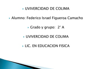UVIVERCIDAD DE COLIMA  Alumno: Federico Israel Figueroa Camacho   Grado y grupo:  2° A  UVIVERCIDAD DE COLIMA  LIC. EN EDUCACION FISICA 