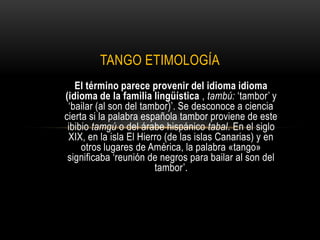 TANGO ETIMOLOGÍA
   El término parece provenir del idioma idioma
(idioma de la familia lingüística , tambú: ‘tambor’ y
 ‘bailar (al son del tambor)’. Se desconoce a ciencia
cierta si la palabra española tambor proviene de este
 ibibio tamgú o del árabe hispánico tabal. En el siglo
 XIX, en la isla El Hierro (de las islas Canarias) y en
     otros lugares de América, la palabra «tango»
 significaba ‘reunión de negros para bailar al son del
                        tambor’.
 