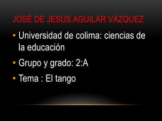 JOSÉ DE JESÚS AGUILAR VÁZQUEZ
• Universidad de colima: ciencias de
  la educación
• Grupo y grado: 2:A
• Tema : El tango
 
