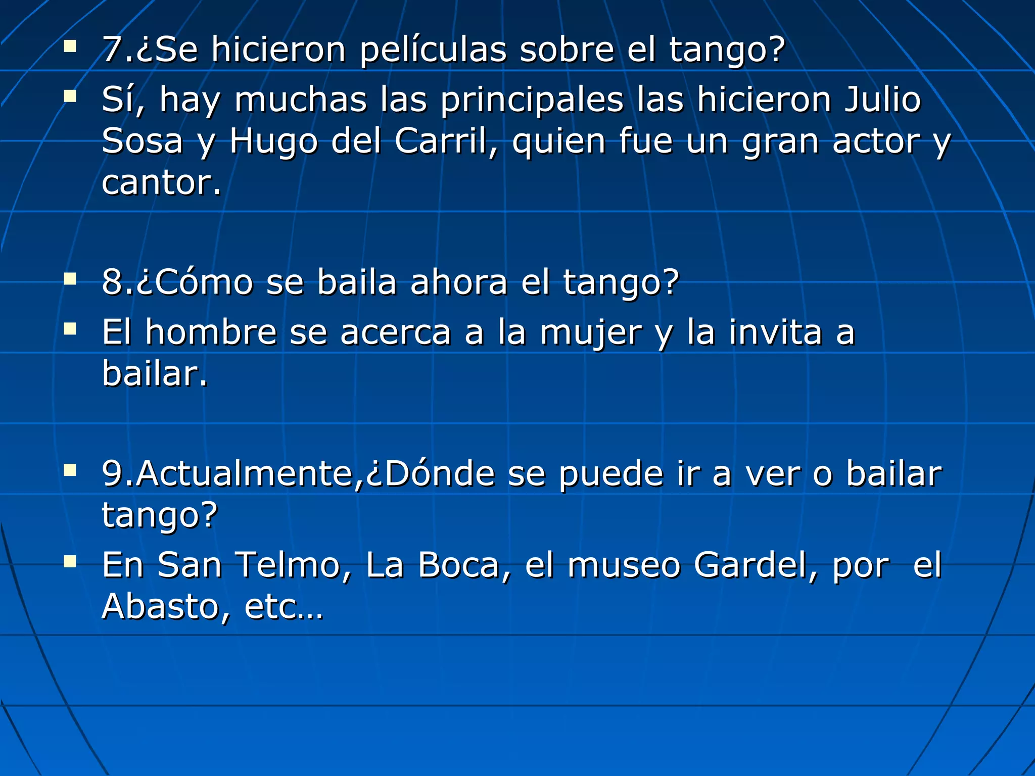 









7.¿Se hicieron películas sobre el tango?
Sí, hay muchas las principales las hicieron Julio
Sosa y Hugo del Carril, quien fue un gran actor y
cantor.
8.¿Cómo se baila ahora el tango?
El hombre se acerca a la mujer y la invita a
bailar.
9.Actualmente,¿Dónde se puede ir a ver o bailar
tango?
En San Telmo, La Boca, el museo Gardel, por el
Abasto, etc…

 