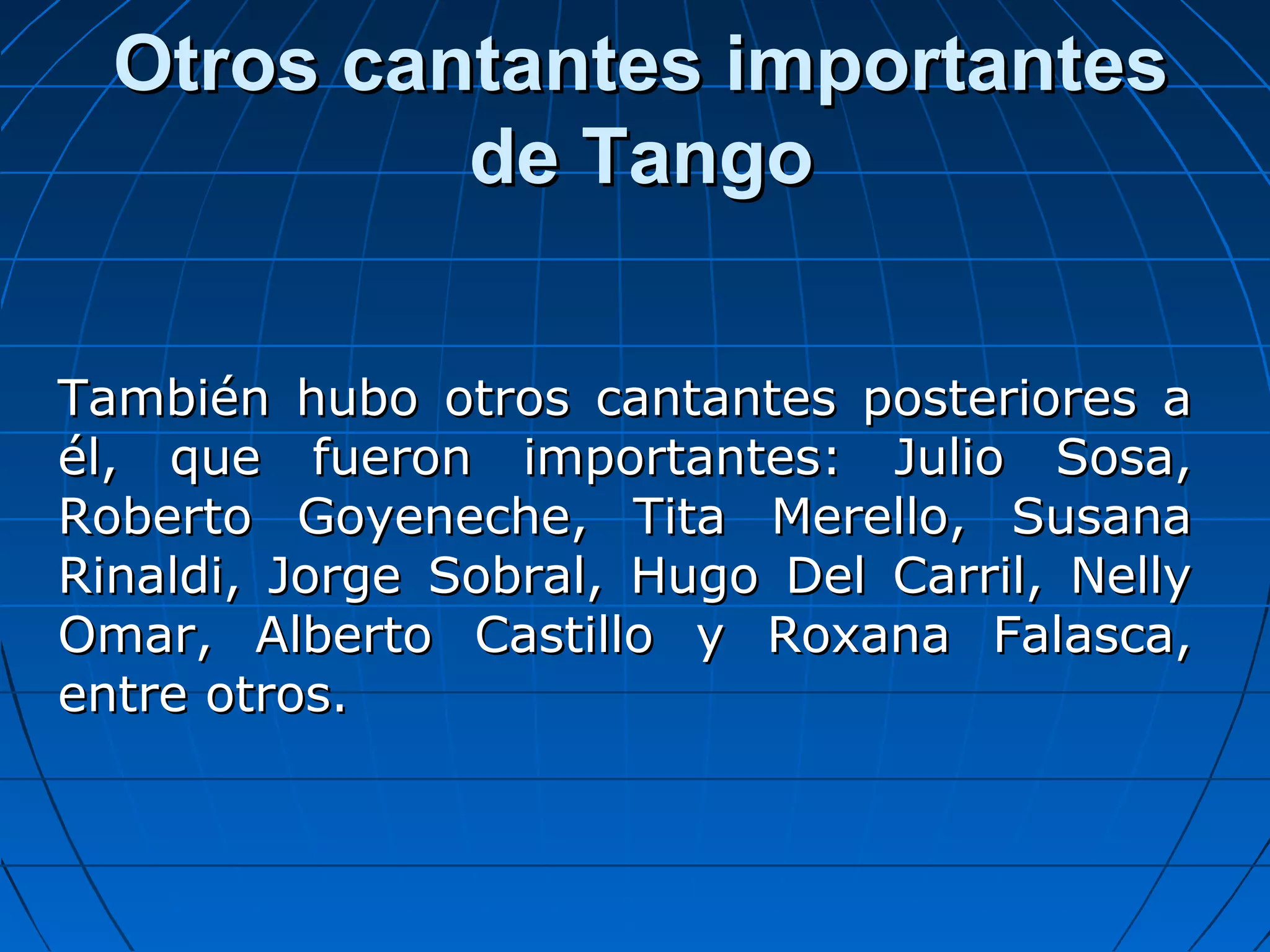 Otros cantantes importantes
de Tango
También hubo otros cantantes posteriores a
él, que fueron importantes: Julio Sosa,
Roberto Goyeneche, Tita Merello, Susana
Rinaldi, Jorge Sobral, Hugo Del Carril, Nelly
Omar, Alberto Castillo y Roxana Falasca,
entre otros.

 