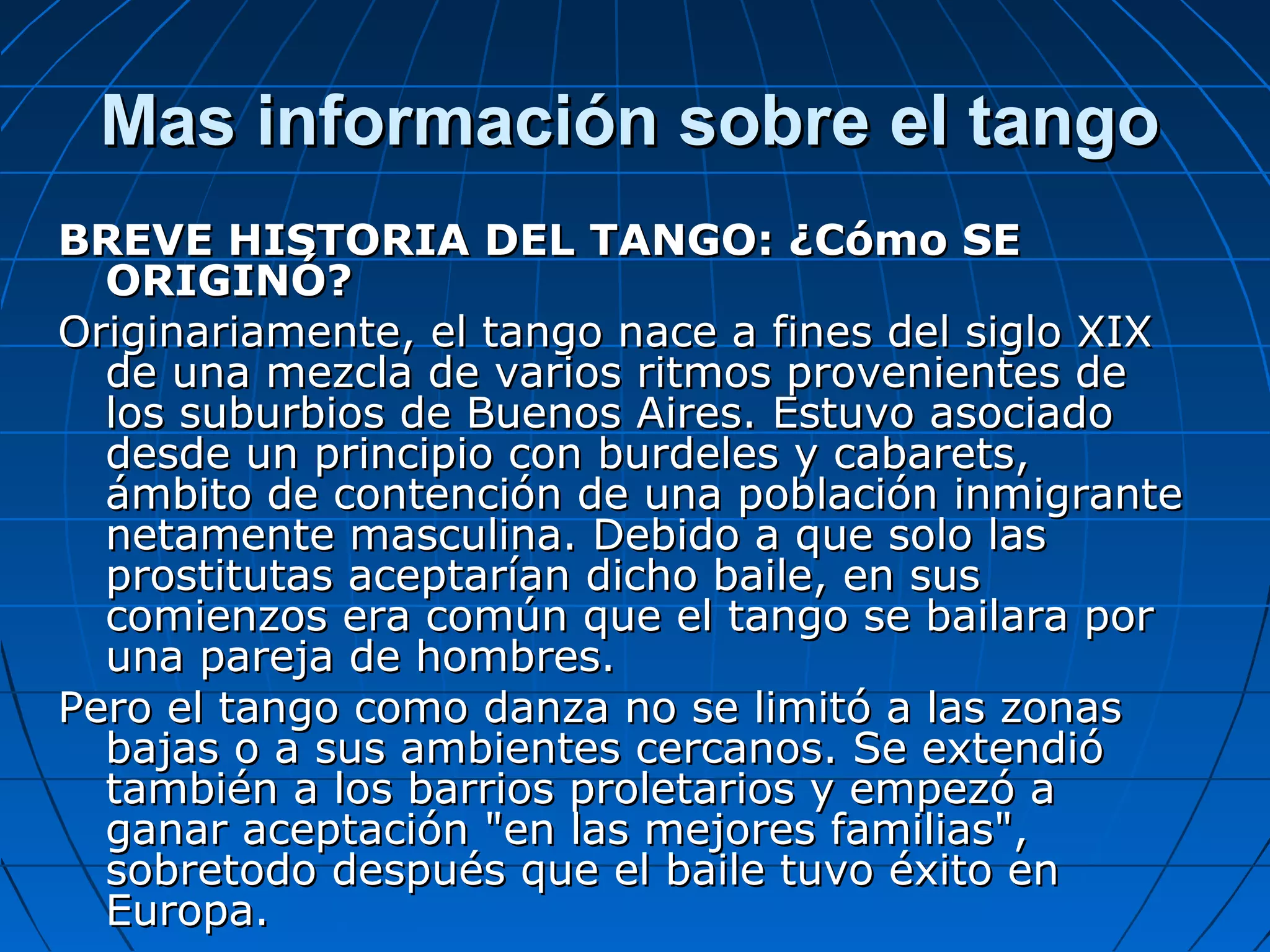 Mas información sobre el tango
BREVE HISTORIA DEL TANGO: ¿Cómo SE
ORIGINÓ?
Originariamente, el tango nace a fines del siglo XIX
de una mezcla de varios ritmos provenientes de
los suburbios de Buenos Aires. Estuvo asociado
desde un principio con burdeles y cabarets,
ámbito de contención de una población inmigrante
netamente masculina. Debido a que solo las
prostitutas aceptarían dicho baile, en sus
comienzos era común que el tango se bailara por
una pareja de hombres.
Pero el tango como danza no se limitó a las zonas
bajas o a sus ambientes cercanos. Se extendió
también a los barrios proletarios y empezó a
ganar aceptación "en las mejores familias",
sobretodo después que el baile tuvo éxito en
Europa.

 