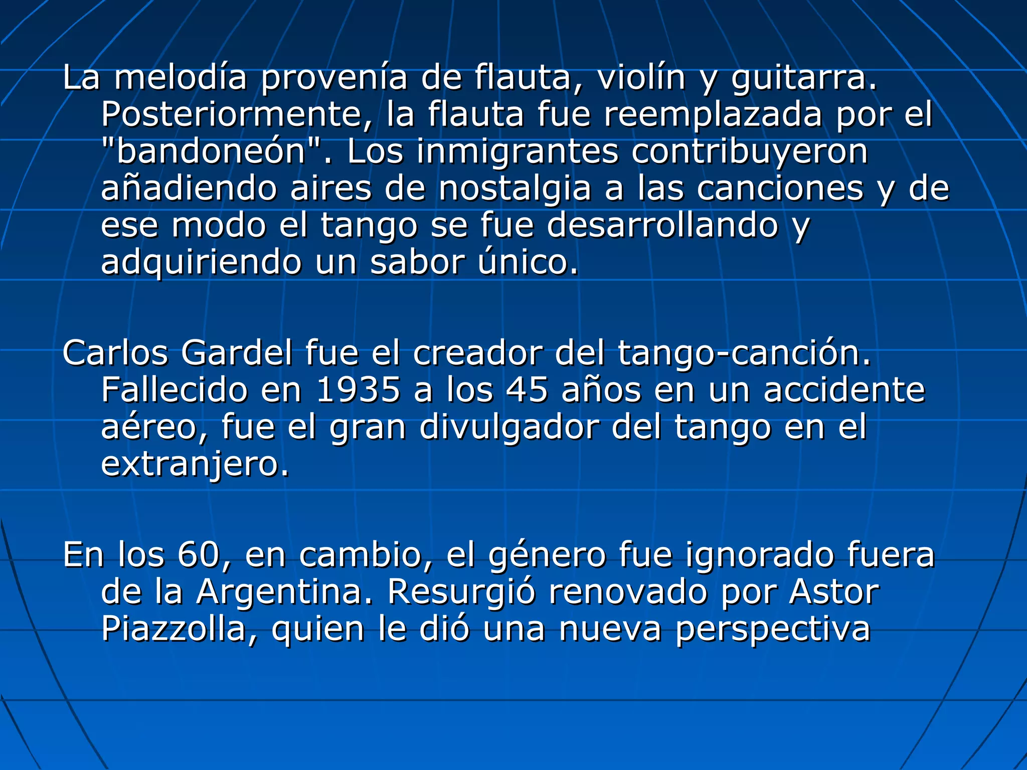 La melodía provenía de flauta, violín y guitarra.
Posteriormente, la flauta fue reemplazada por el
"bandoneón". Los inmigrantes contribuyeron
añadiendo aires de nostalgia a las canciones y de
ese modo el tango se fue desarrollando y
adquiriendo un sabor único.
Carlos Gardel fue el creador del tango-canción.
Fallecido en 1935 a los 45 años en un accidente
aéreo, fue el gran divulgador del tango en el
extranjero.
En los 60, en cambio, el género fue ignorado fuera
de la Argentina. Resurgió renovado por Astor
Piazzolla, quien le dió una nueva perspectiva

 