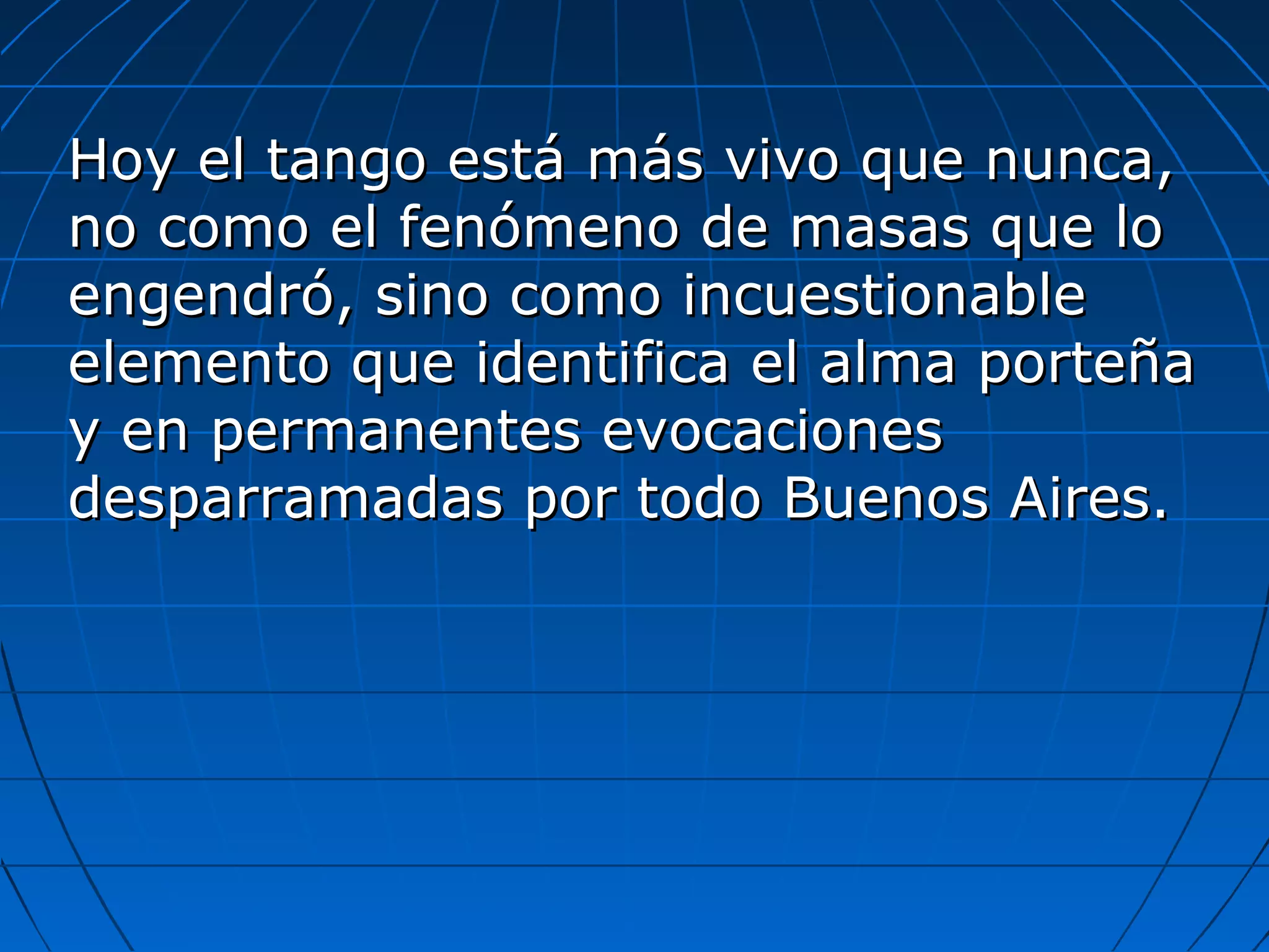 Hoy el tango está más vivo que nunca,
no como el fenómeno de masas que lo
engendró, sino como incuestionable
elemento que identifica el alma porteña
y en permanentes evocaciones
desparramadas por todo Buenos Aires.

 