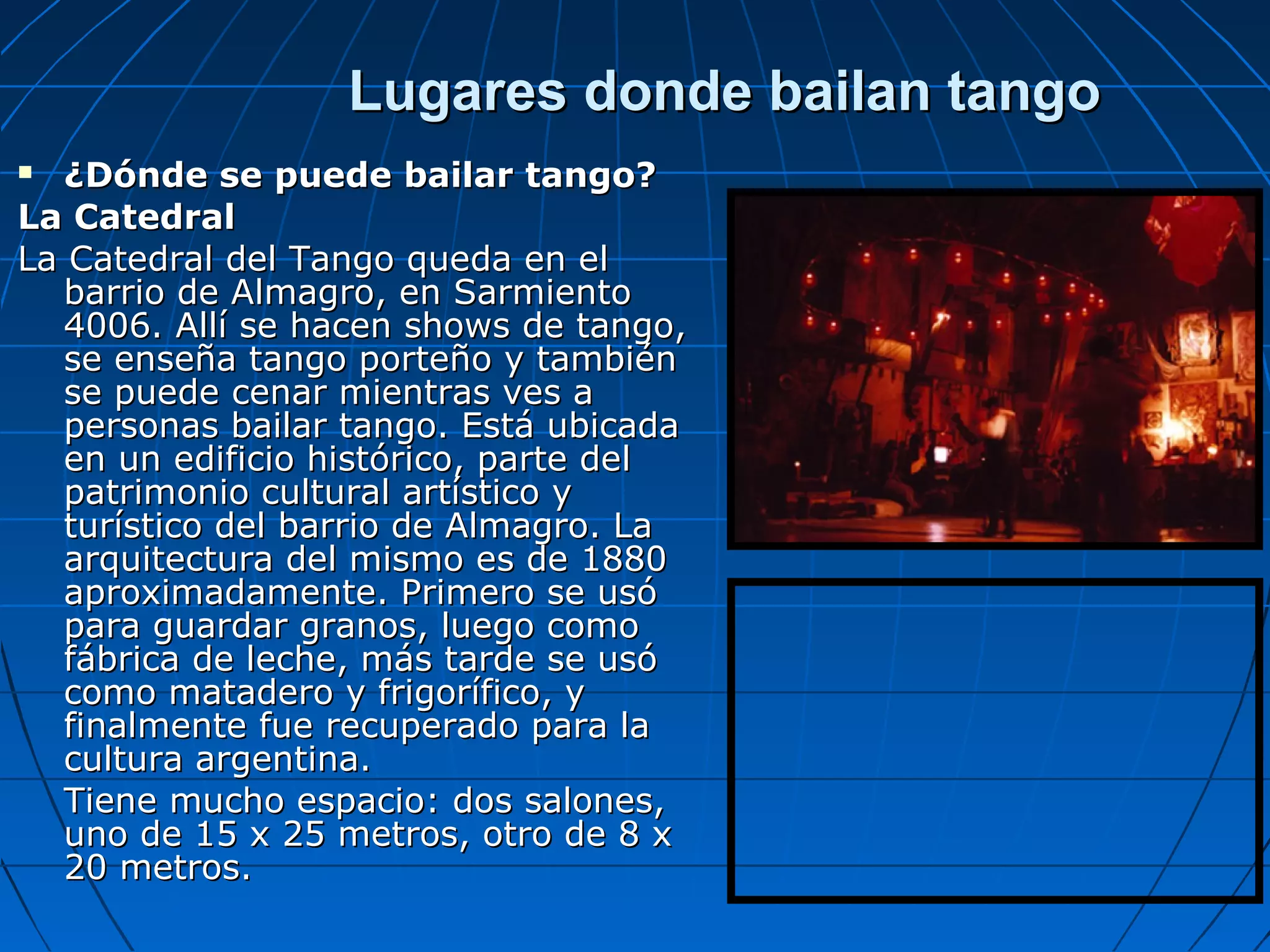 Lugares donde bailan tango
¿Dónde se puede bailar tango?
La Catedral
La Catedral del Tango queda en el
barrio de Almagro, en Sarmiento
4006. Allí se hacen shows de tango,
se enseña tango porteño y también
se puede cenar mientras ves a
personas bailar tango. Está ubicada
en un edificio histórico, parte del
patrimonio cultural artístico y
turístico del barrio de Almagro. La
arquitectura del mismo es de 1880
aproximadamente. Primero se usó
para guardar granos, luego como
fábrica de leche, más tarde se usó
como matadero y frigorífico, y
finalmente fue recuperado para la
cultura argentina.
Tiene mucho espacio: dos salones,
uno de 15 x 25 metros, otro de 8 x
20 metros.


 