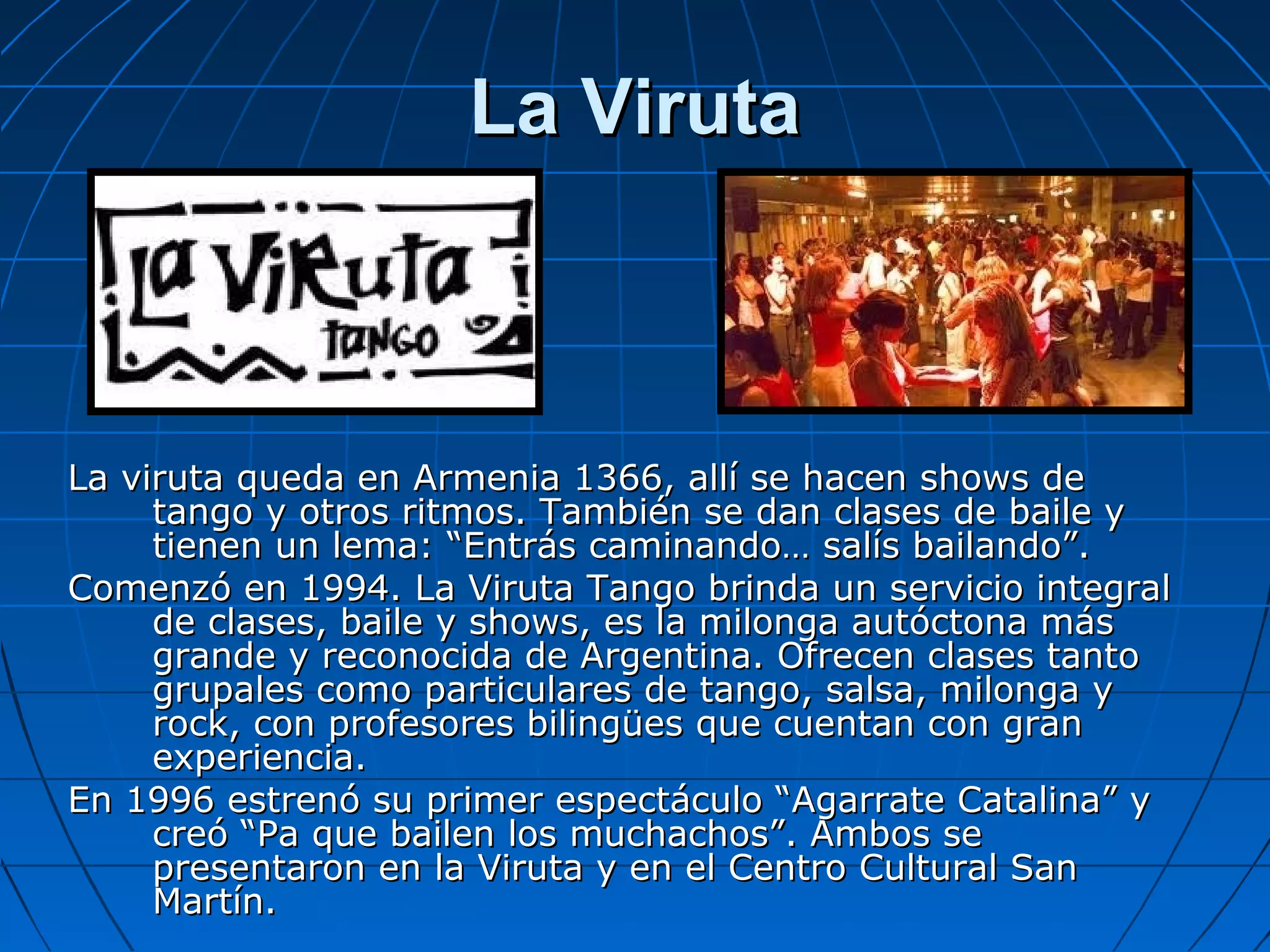 La Viruta

La viruta queda en Armenia 1366, allí se hacen shows de
tango y otros ritmos. También se dan clases de baile y
tienen un lema: “Entrás caminando… salís bailando”.
Comenzó en 1994. La Viruta Tango brinda un servicio integral
de clases, baile y shows, es la milonga autóctona más
grande y reconocida de Argentina. Ofrecen clases tanto
grupales como particulares de tango, salsa, milonga y
rock, con profesores bilingües que cuentan con gran
experiencia.
En 1996 estrenó su primer espectáculo “Agarrate Catalina” y
creó “Pa que bailen los muchachos”. Ambos se
presentaron en la Viruta y en el Centro Cultural San
Martín.

 