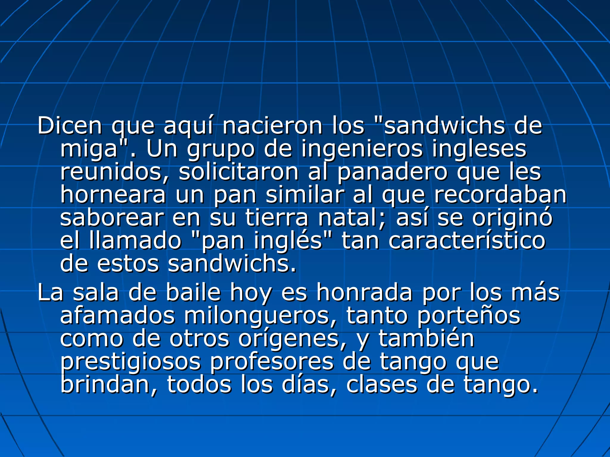 Dicen que aquí nacieron los "sandwichs de
miga". Un grupo de ingenieros ingleses
reunidos, solicitaron al panadero que les
horneara un pan similar al que recordaban
saborear en su tierra natal; así se originó
el llamado "pan inglés" tan característico
de estos sandwichs.
La sala de baile hoy es honrada por los más
afamados milongueros, tanto porteños
como de otros orígenes, y también
prestigiosos profesores de tango que
brindan, todos los días, clases de tango.

 
