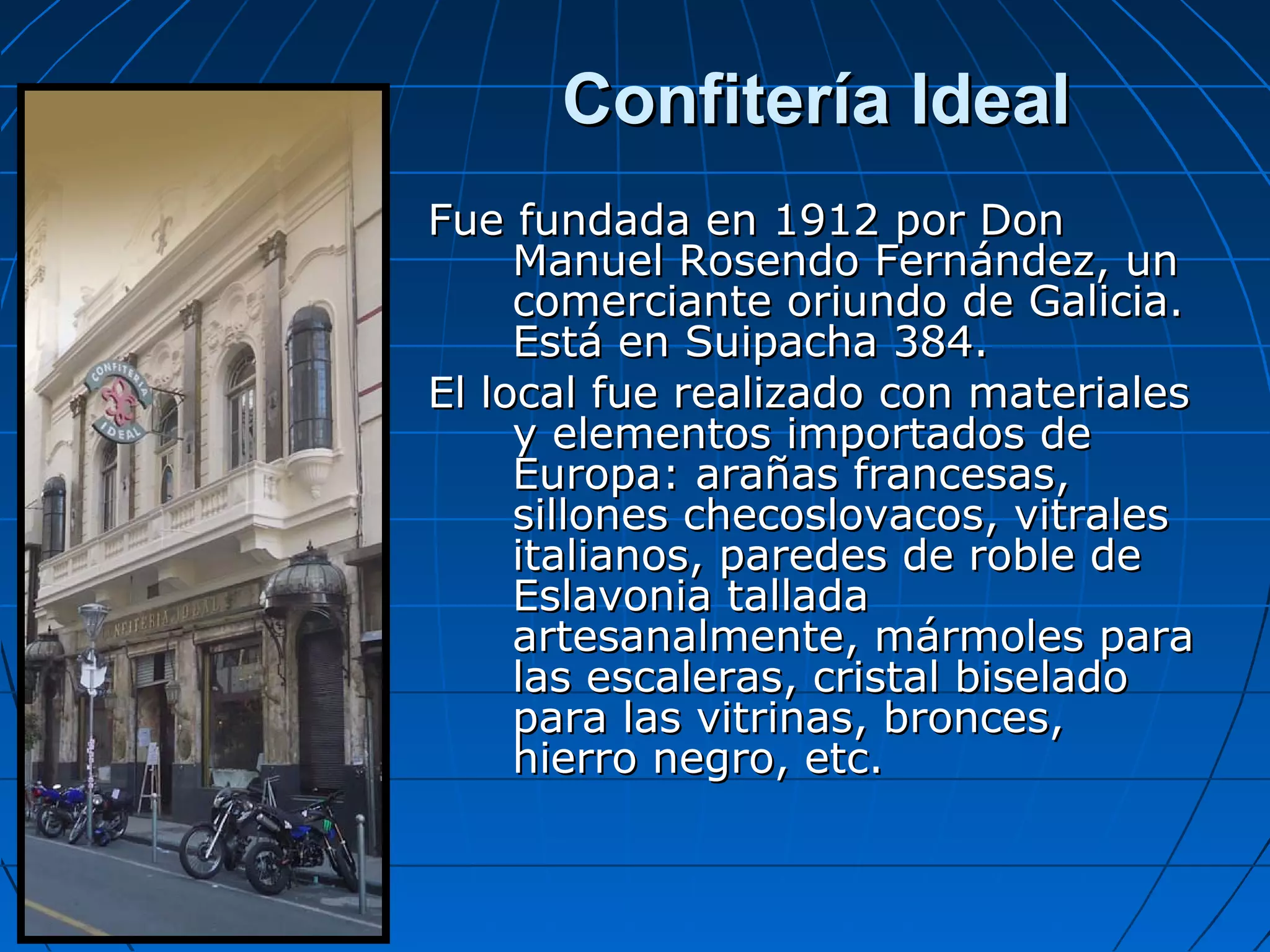 Confitería Ideal
Fue fundada en 1912 por Don
Manuel Rosendo Fernández, un
comerciante oriundo de Galicia.
Está en Suipacha 384.
El local fue realizado con materiales
y elementos importados de
Europa: arañas francesas,
sillones checoslovacos, vitrales
italianos, paredes de roble de
Eslavonia tallada
artesanalmente, mármoles para
las escaleras, cristal biselado
para las vitrinas, bronces,
hierro negro, etc.

 