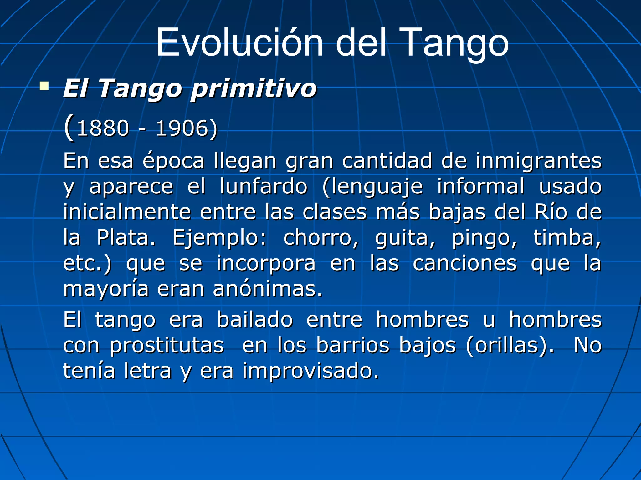 Evolución del Tango


El Tango primitivo

(1880 - 1906)
En esa época llegan gran cantidad de inmigrantes
y aparece el lunfardo (lenguaje informal usado
inicialmente entre las clases más bajas del Río de
la Plata. Ejemplo: chorro, guita, pingo, timba,
etc.) que se incorpora en las canciones que la
mayoría eran anónimas.
El tango era bailado entre hombres u hombres
con prostitutas en los barrios bajos (orillas). No
tenía letra y era improvisado.

 
