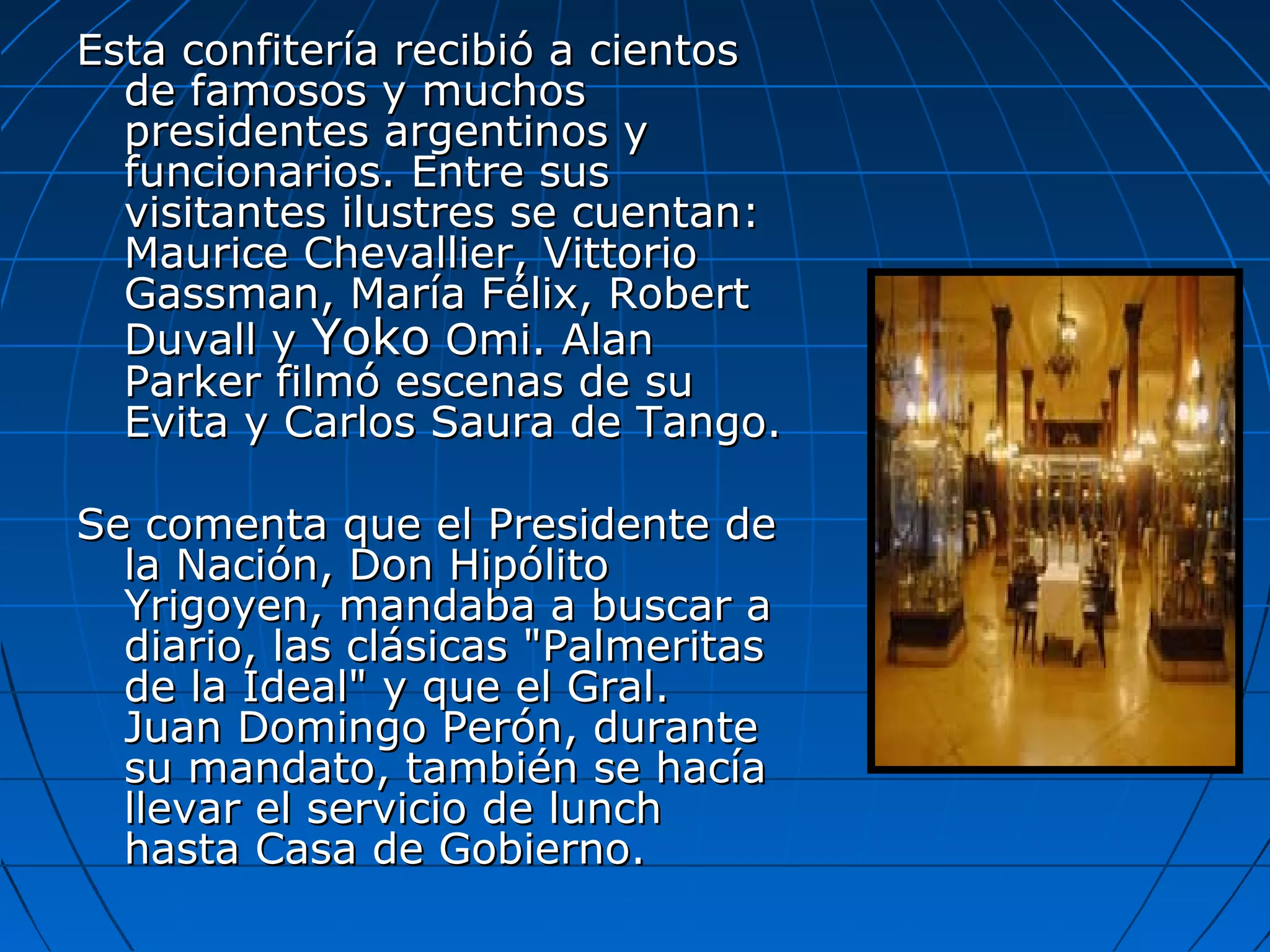 Esta confitería recibió a cientos
de famosos y muchos
presidentes argentinos y
funcionarios. Entre sus
visitantes ilustres se cuentan:
Maurice Chevallier, Vittorio
Gassman, María Félix, Robert
Duvall y Yoko Omi. Alan
Parker filmó escenas de su
Evita y Carlos Saura de Tango.
Se comenta que el Presidente de
la Nación, Don Hipólito
Yrigoyen, mandaba a buscar a
diario, las clásicas "Palmeritas
de la Ideal" y que el Gral.
Juan Domingo Perón, durante
su mandato, también se hacía
llevar el servicio de lunch
hasta Casa de Gobierno.

 