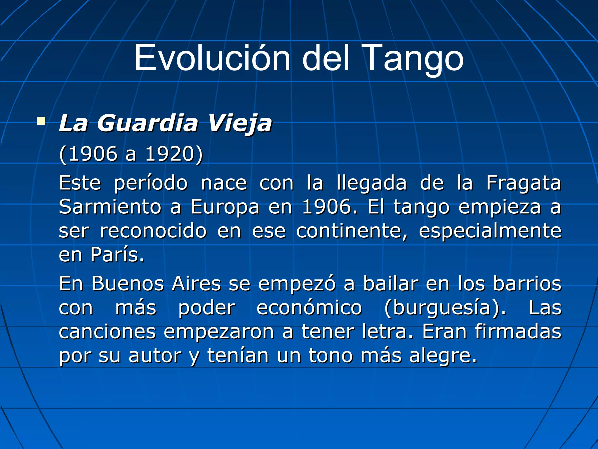 Evolución del Tango


La Guardia Vieja
(1906 a 1920)
Este período nace con la llegada de la Fragata
Sarmiento a Europa en 1906. El tango empieza a
ser reconocido en ese continente, especialmente
en París.
En Buenos Aires se empezó a bailar en los barrios
con más poder económico (burguesía). Las
canciones empezaron a tener letra. Eran firmadas
por su autor y tenían un tono más alegre.

 