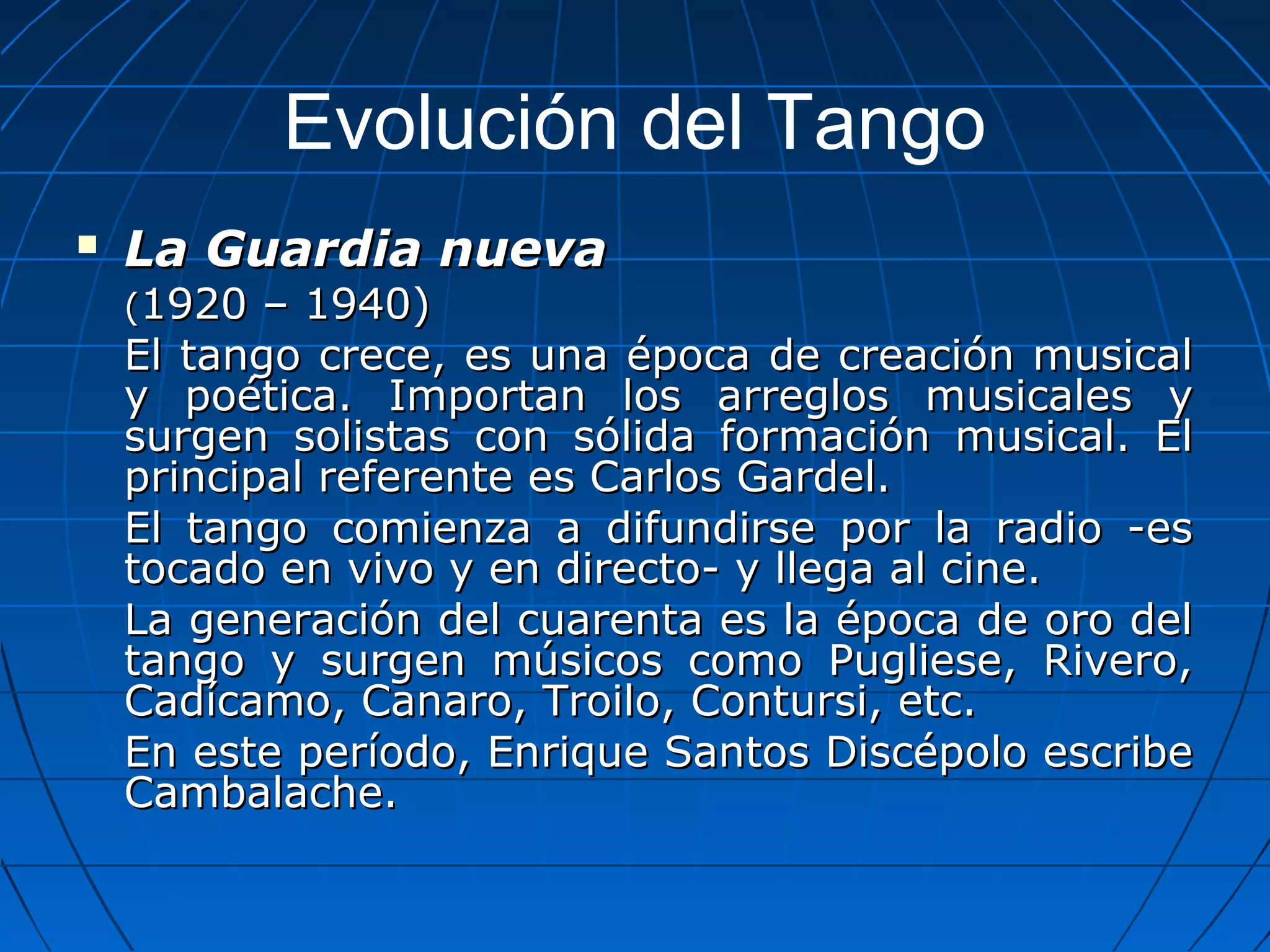 Evolución del Tango


La Guardia nueva
(1920

– 1940)
El tango crece, es una época de creación musical
y poética. Importan los arreglos musicales y
surgen solistas con sólida formación musical. El
principal referente es Carlos Gardel.
El tango comienza a difundirse por la radio -es
tocado en vivo y en directo- y llega al cine.
La generación del cuarenta es la época de oro del
tango y surgen músicos como Pugliese, Rivero,
Cadícamo, Canaro, Troilo, Contursi, etc.
En este período, Enrique Santos Discépolo escribe
Cambalache.

 