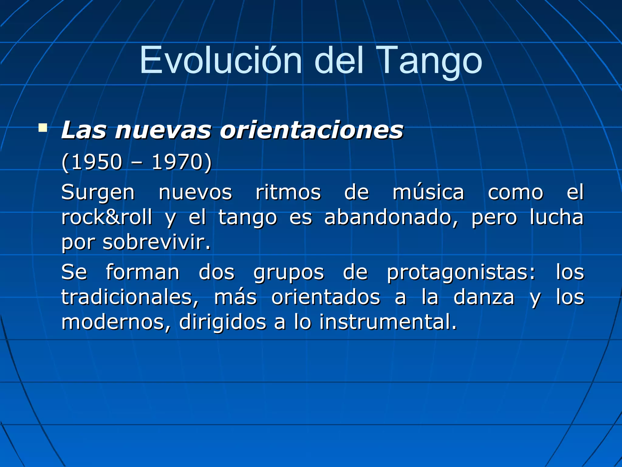 Evolución del Tango


Las nuevas orientaciones
(1950 – 1970)
Surgen nuevos ritmos de música como el
rock&roll y el tango es abandonado, pero lucha
por sobrevivir.
Se forman dos grupos de protagonistas: los
tradicionales, más orientados a la danza y los
modernos, dirigidos a lo instrumental.

 