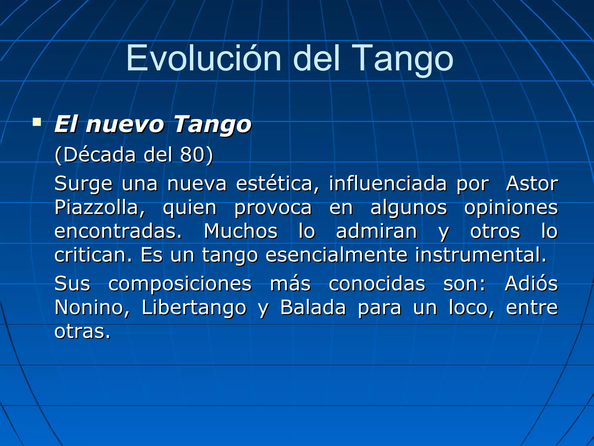 Evolución del Tango


El nuevo Tango
(Década del 80)
Surge una nueva estética, influenciada por Astor
Piazzolla, quien provoca en algunos opiniones
encontradas. Muchos lo admiran y otros lo
critican. Es un tango esencialmente instrumental.
Sus composiciones más conocidas son: Adiós
Nonino, Libertango y Balada para un loco, entre
otras.

 
