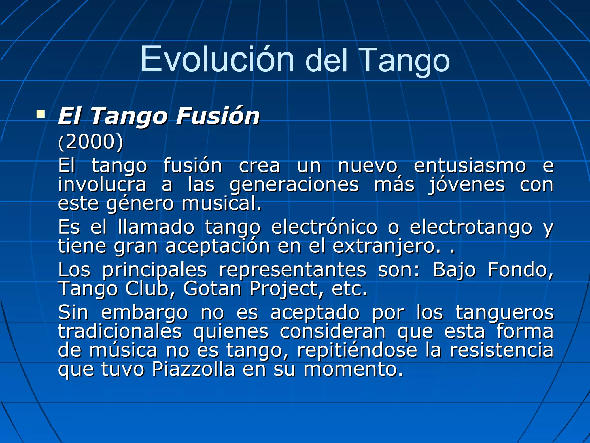 Evolución del Tango


El Tango Fusión
(2000)

El tango fusión crea un nuevo entusiasmo e
involucra a las generaciones más jóvenes con
este género musical.
Es el llamado tango electrónico o electrotango y
tiene gran aceptación en el extranjero. .
Los principales representantes son: Bajo Fondo,
Tango Club, Gotan Project, etc.
Sin embargo no es aceptado por los tangueros
tradicionales quienes consideran que esta forma
de música no es tango, repitiéndose la resistencia
que tuvo Piazzolla en su momento.

 