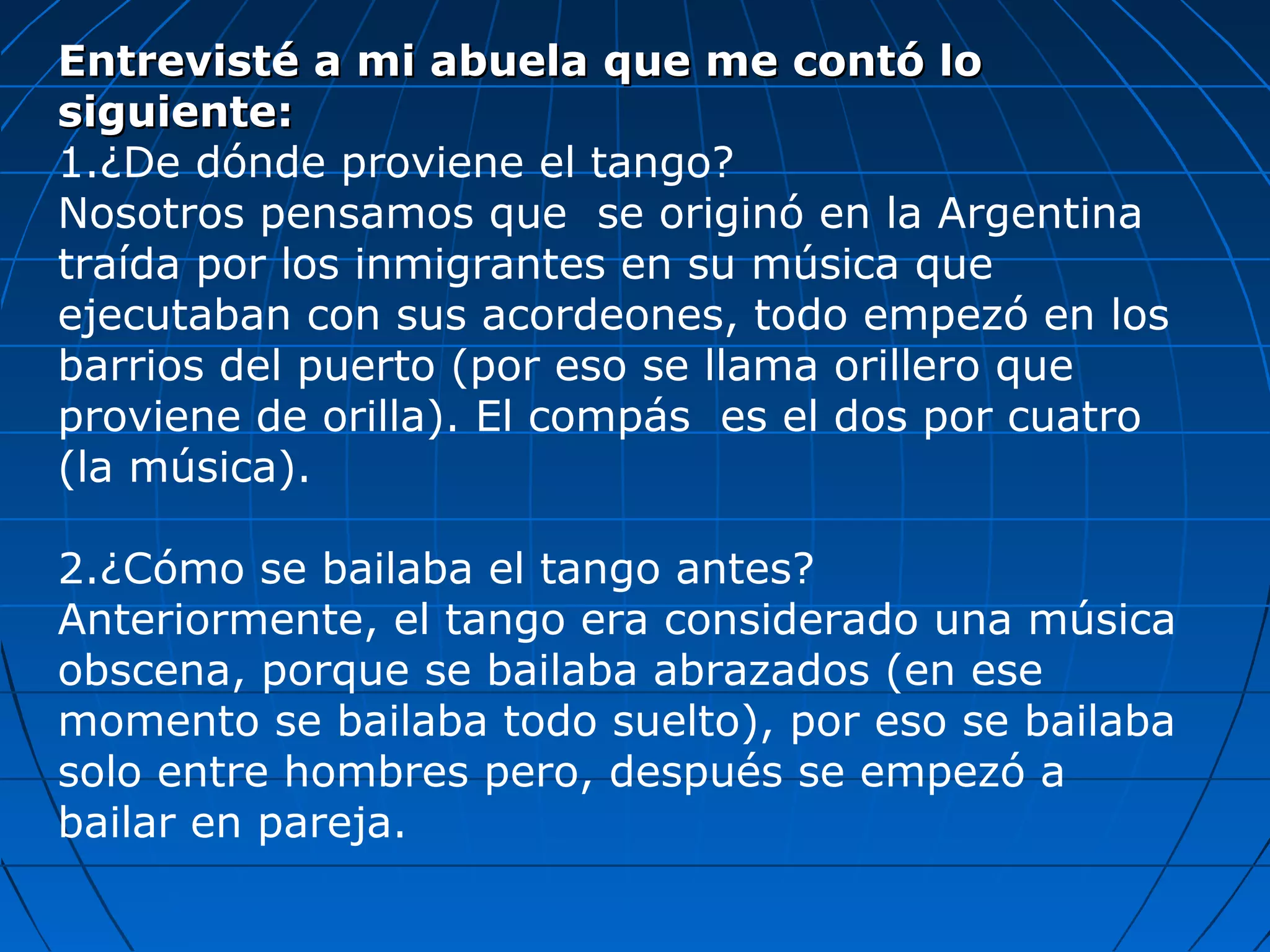 Entrevisté a mi abuela que me contó lo
siguiente:
1.¿De dónde proviene el tango?
Nosotros pensamos que se originó en la Argentina
traída por los inmigrantes en su música que
ejecutaban con sus acordeones, todo empezó en los
barrios del puerto (por eso se llama orillero que
proviene de orilla). El compás es el dos por cuatro
(la música).
2.¿Cómo se bailaba el tango antes?
Anteriormente, el tango era considerado una música
obscena, porque se bailaba abrazados (en ese
momento se bailaba todo suelto), por eso se bailaba
solo entre hombres pero, después se empezó a
bailar en pareja.

 
