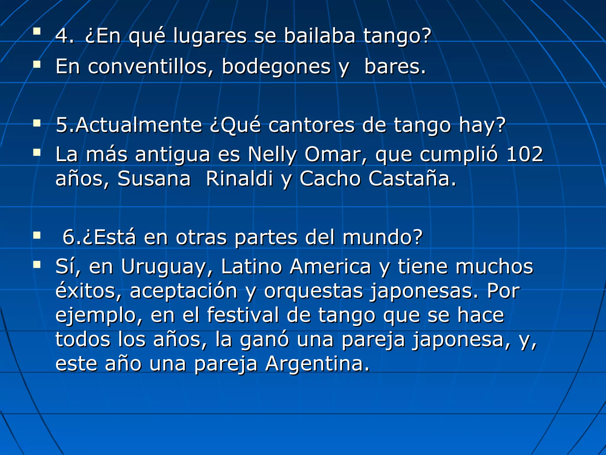 








4. ¿En qué lugares se bailaba tango?
En conventillos, bodegones y bares.
5.Actualmente ¿Qué cantores de tango hay?
La más antigua es Nelly Omar, que cumplió 102
años, Susana Rinaldi y Cacho Castaña.
6.¿Está en otras partes del mundo?
Sí, en Uruguay, Latino America y tiene muchos
éxitos, aceptación y orquestas japonesas. Por
ejemplo, en el festival de tango que se hace
todos los años, la ganó una pareja japonesa, y,
este año una pareja Argentina.

 