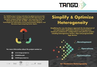 Simplify & Optimize
Heterogeneity
Simplifying the way developers approach the development of
next-generation applications based in heterogeneous
hardware architectures, configurations and software systems
including heterogeneous clusters, chips and programmable
logic devices
The TANGO project is being undertaken by global service provider
Atos (Spain) and its subsidiary specialized in HPC, Bull (France); the
European company Deltatec (Belgium); and researchers from the
University of Leeds (UK); the CETIC - Centre d’Excellence en
Technologies de l’Information et de la Communication (Belgium); and
Barcelona Supercomputing Center (Spain).
www.tango-project.eu
@TANGOmodel
info@tango-project.eu
For more information about the project contact us: Operations
Optimization
Development
for Hardware Heterogeneity
 