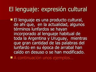El lenguaje: expresión cultural El lenguaje es una producto cultural, de ahí que,  en la actualidad , algunos términos lunfardos se hayan incorporado al lenguaje habitual de toda la Argentina y Uruguay,  mientras que gran cantidad de las palabras del lunfardo en su época de arrabal han caído en desuso o se han modificado. A continuación unos ejemplos… 