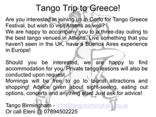 Tango Trip to Greece!
Are you interested in joining us in Corfu for Tango Greece
Festival, but wish to visit Athens as well?
We are happy to accompany you to a three-day outing to
the best tango venues in Athens. Live something that you
haven't seen in the UK, have a Buenos Aires experience
in Europe!

Should you be interested, we are happy to find
accommodation for you. Private tango lessons will also be
conducted upon request.
Mornings will be free to go to tourist attractions and
shopping! Advice given about sight-seeing, eating out
options, concerts and anything else! Just ask for advice!

Tango Birmingham - info@tangobirmingham.co.uk
Or call Eleni @ 07894502225
 