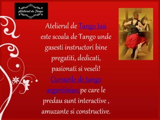 Atelierul de Tango Iasi
este scoala de Tango unde
gasesti instructori bine
pregatiti, dedicati,
pasionati si veseli!
Cursurile de tango
argentinian pe care le
predau sunt interactive ,
amuzante si constructive.
 