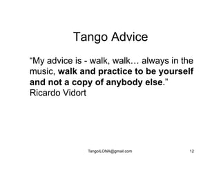 Tango Advice
“My advice is - walk, walk… always in the
music, walk and practice to be yourself
and not a copy of anybody else.”
Ricardo Vidort




              TangoILONA@gmail.com      12
 