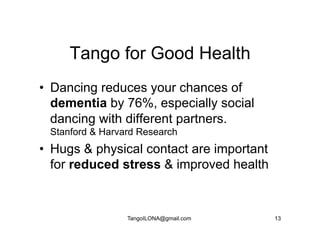 Tango for Good Health
•  Dancing reduces your chances of
   dementia by 76%, especially social
   dancing with different partners.
 Stanford & Harvard Research
•  Hugs & physical contact are important
   for reduced stress & improved health


                 TangoILONA@gmail.com      13
 